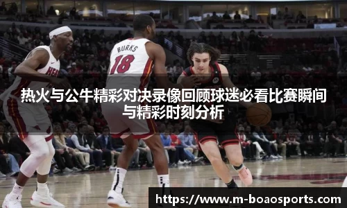 热火与公牛精彩对决录像回顾球迷必看比赛瞬间与精彩时刻分析